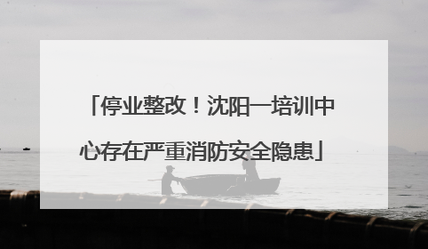 停业整改！沈阳一培训中心存在严重消防安全隐患