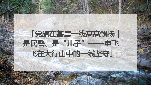 党旗在基层一线高高飘扬｜是民警、是“儿子”——申飞飞在太行山中的一线坚守