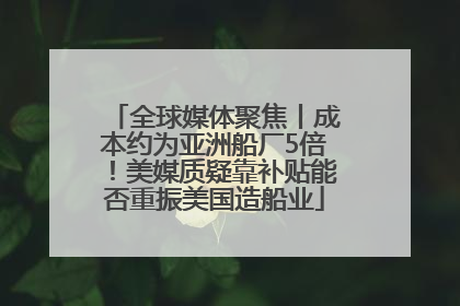 全球媒体聚焦丨成本约为亚洲船厂5倍！美媒质疑靠补贴能否重振美国造船业