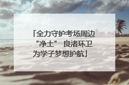 全力守护考场周边“净土” 良渚环卫为学子梦想护航