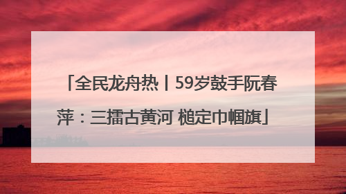 全民龙舟热丨59岁鼓手阮春萍：三擂古黄河 槌定巾帼旗