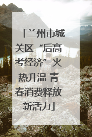 兰州市城关区“后高考经济”火热升温 青春消费释放新活力