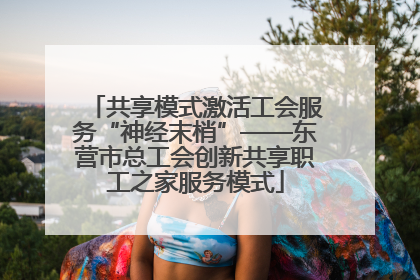 共享模式激活工会服务“神经末梢”——东营市总工会创新共享职工之家服务模式