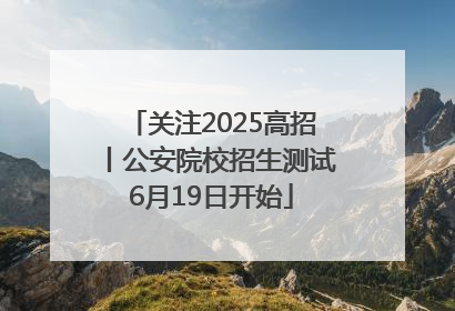 关注2025高招丨公安院校招生测试6月19日开始