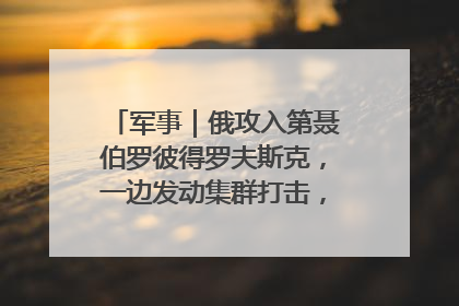 军事｜俄攻入第聂伯罗彼得罗夫斯克，一边发动集群打击，另一边在撤军？