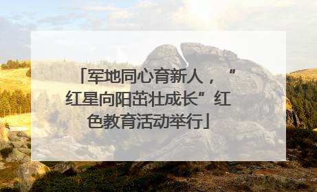 军地同心育新人，“红星向阳茁壮成长”红色教育活动举行