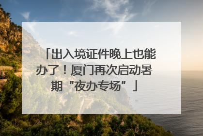 出入境证件晚上也能办了！厦门再次启动暑期“夜办专场”