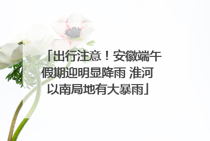 出行注意！安徽端午假期迎明显降雨 淮河以南局地有大暴雨