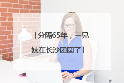 分隔65年，三兄妹在长沙团圆了