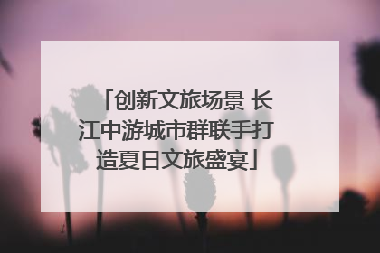 创新文旅场景 长江中游城市群联手打造夏日文旅盛宴