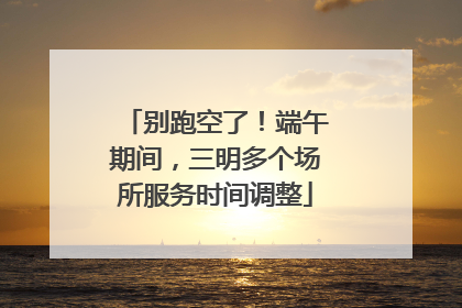 别跑空了！端午期间，三明多个场所服务时间调整