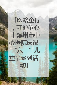 医路童行，守护童心丨滨州市中心医院庆祝“六一”儿童节系列活动