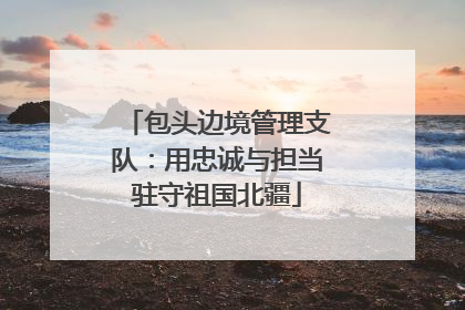 包头边境管理支队：用忠诚与担当驻守祖国北疆