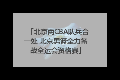 北京两CBA队兵合一处 北京男篮全力备战全运会资格赛