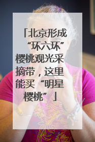 北京形成“环六环”樱桃观光采摘带，这里能买“明星樱桃”