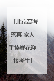 北京高考落幕 家人手捧鲜花迎接考生