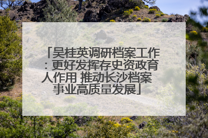 吴桂英调研档案工作：更好发挥存史资政育人作用 推动长沙档案事业高质量发展