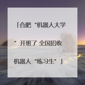 合肥“机器人大学”开班了 全国招收机器人“练习生”