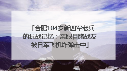 合肥104岁新四军老兵的抗战记忆：亲眼目睹战友被日军飞机炸弹击中