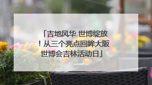 吉地风华 世博绽放！从三个亮点回眸大阪世博会吉林活动日