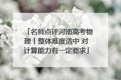 名师点评河南高考物理丨整体难度适中 对计算能力有一定要求