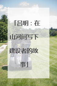 吕明：在山河间写下建设者的故事