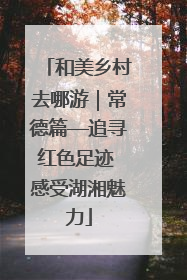 和美乡村去哪游｜常德篇—追寻红色足迹 感受湖湘魅力