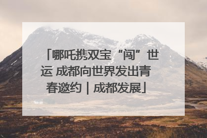 哪吒携双宝“闯”世运 成都向世界发出青春邀约｜成都发展