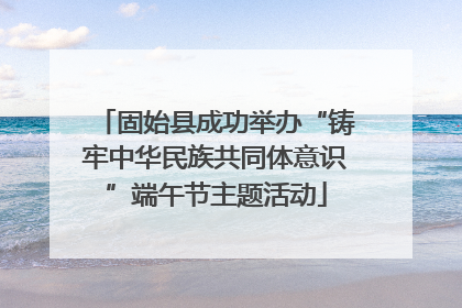 固始县成功举办“铸牢中华民族共同体意识”端午节主题活动