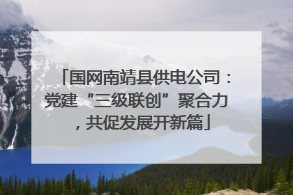 国网南靖县供电公司：党建“三级联创”聚合力，共促发展开新篇