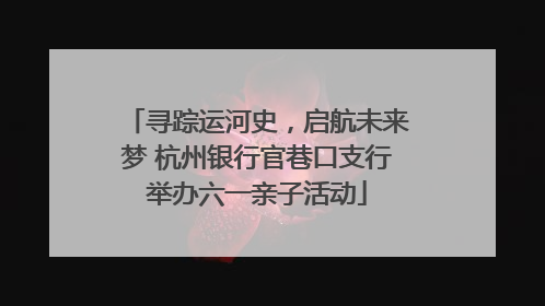 寻踪运河史，启航未来梦 杭州银行官巷口支行举办六一亲子活动