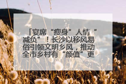 宴席“瘦身”人情“减负”！长沙以移风易俗引领文明乡风，推动全市乡村有“颜值”更显“气质”
