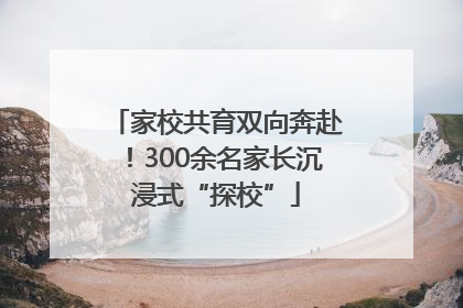 家校共育双向奔赴！300余名家长沉浸式“探校”