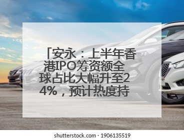 安永：上半年香港IPO筹资额全球占比大幅升至24%，预计热度持续推升