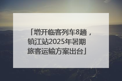 增开临客列车8趟，镇江站2025年暑期旅客运输方案出台