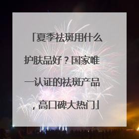 夏季祛斑用什么护肤品好？国家唯一认证的祛斑产品，高口碑大热门