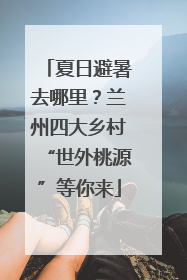 夏日避暑去哪里？兰州四大乡村“世外桃源”等你来