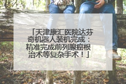天津康汇医院达芬奇机器人装机完成：精准完成前列腺癌根治术等复杂手术！