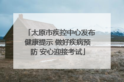 太原市疾控中心发布健康提示 做好疾病预防 安心迎接考试