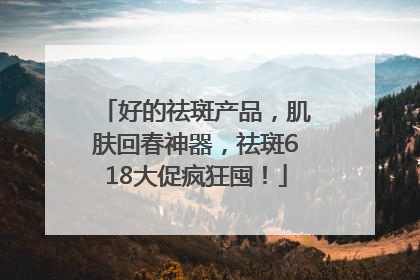 好的祛斑产品，肌肤回春神器，祛斑618大促疯狂囤！