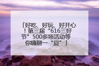 好吃、好玩、好开心！第三届“616三好节”500多场活动等你嗨翻一“夏”