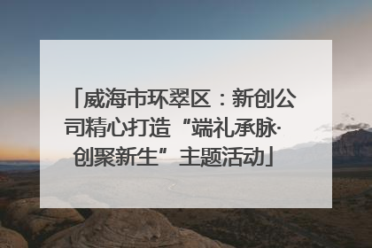 威海市环翠区：新创公司精心打造“端礼承脉·创聚新生”主题活动