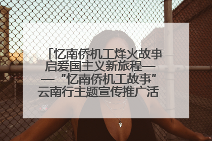 忆南侨机工烽火故事 启爱国主义新旅程——“忆南侨机工故事”云南行主题宣传推广活动圆满收官