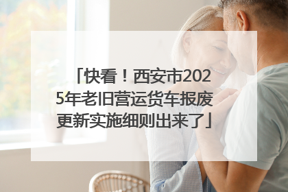 快看！西安市2025年老旧营运货车报废更新实施细则出来了
