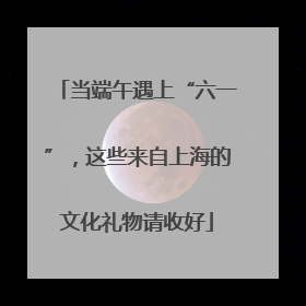 当端午遇上“六一”，这些来自上海的文化礼物请收好