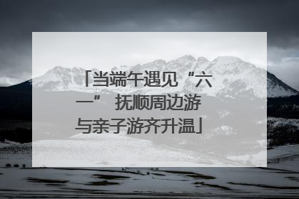 当端午遇见“六一” 抚顺周边游与亲子游齐升温