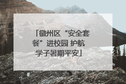 徽州区“安全套餐”进校园 护航学子暑期平安