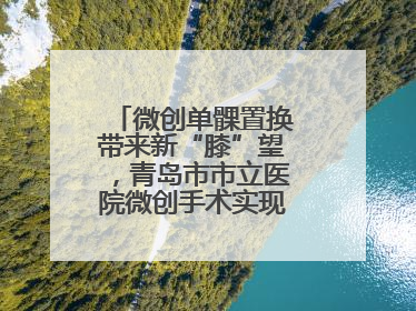 微创单髁置换带来新“膝”望，青岛市市立医院微创手术实现“保膝”目标
