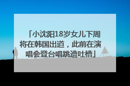 小沈阳18岁女儿下周将在韩国出道，此前在演唱会登台唱跳遭吐槽
