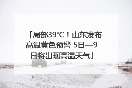 局部39℃！山东发布高温黄色预警 5日—9日将出现高温天气